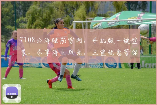 7108公海睹船官网，手机版一键登录，尽享海上风光，三重优惠等你来