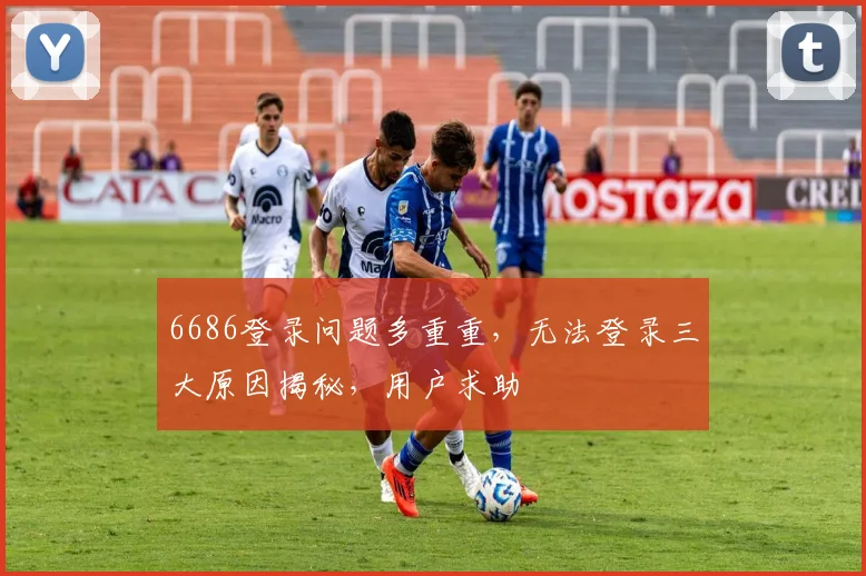 6686登录问题多重重，无法登录三大原因揭秘，用户求助