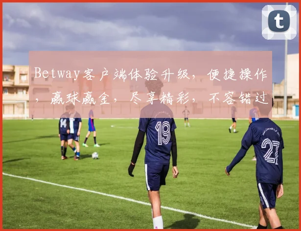 Betway客户端体验升级，便捷操作，赢球赢金，尽享精彩，不容错过