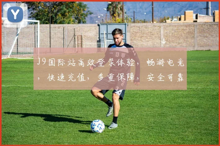 J9国际站高效登录体验，畅游电竞，快速充值，多重保障，安全可靠三步轻松进入